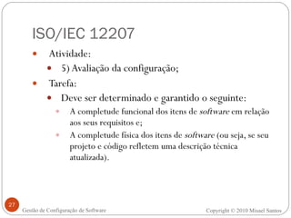 ISO/IEC 12207 Atividade:  5) Avaliação da configuração; Tarefa: Deve ser determinado e garantido o seguinte:  A completude funcional dos itens de  software  em relação aos seus requisitos e; A completude física dos itens de  software  (ou seja, se seu projeto e código refletem uma descrição técnica atualizada). Copyright © 2010 Misael Santos Gestão de Configuração de Software 