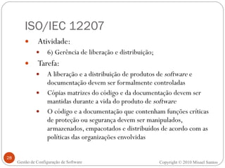ISO/IEC 12207 Atividade:  6) Gerência de liberação e distribuição; Tarefa: A liberação e a distribuição de produtos de  software  e documentação devem ser formalmente controladas Cópias matrizes do código e da documentação devem ser mantidas durante a vida do produto de  software O código e a documentação que contenham funções críticas de proteção ou segurança devem ser manipulados, armazenados, empacotados e distribuídos de acordo com as políticas das organizações envolvidas Copyright © 2010 Misael Santos Gestão de Configuração de Software 