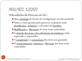 ISO/IEC 12207 Resultados do Processo de GC: Uma  estratégia  de Gestão de Configuração será desenvolvida Todos os itens gerados pelo processo ou projeto serão  identificados ,  definidos  e colocados em  baselines Modificações  e  liberações  de itens serão controladas A  situação dos itens e das solicitações de mudanças  serão registrados e reportados A  completude  e a  consistência  dos itens será garantida O  armazenamento ,  manuseio  e  liberação  dos itens serão controlados Copyright © 2010 Misael Santos Gestão de Configuração de Software 