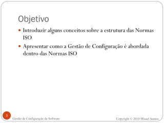 Objetivo Introduzir alguns conceitos sobre a estrutura das Normas ISO Apresentar como a Gestão de Configuração é abordada dentro das Normas ISO Copyright © 2010 Misael Santos Gestão de Configuração de Software 