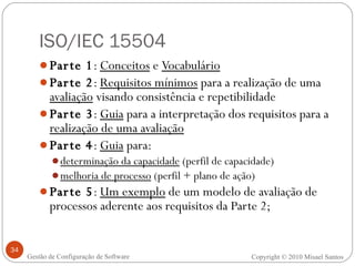 ISO/IEC 15504 Parte 1 :  Conceitos  e  Vocabulário Parte 2 :  Requisitos mínimos  para a realização de uma  avaliação  visando consistência e repetibilidade Parte 3 :  Guia  para a interpretação dos requisitos para a  realização de uma avaliação Parte 4 :  Guia  para: determinação da capacidade  (perfil de capacidade) melhoria de processo  (perfil + plano de ação) Parte 5 :  Um exemplo  de um modelo de avaliação de processos aderente aos requisitos da Parte 2; Copyright © 2010 Misael Santos Gestão de Configuração de Software 