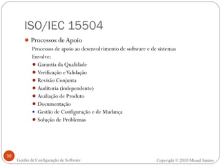 ISO/IEC 15504 Processos de Apoio Processos de apoio ao desenvolvimento de software e de sistemas Envolve: Garantia da Qualidade Verificação e Validação Revisão Conjunta Auditoria (independente) Avaliação de Produto Documentação Gestão de Configuração e de Mudança Solução de Problemas Copyright © 2010 Misael Santos Gestão de Configuração de Software 