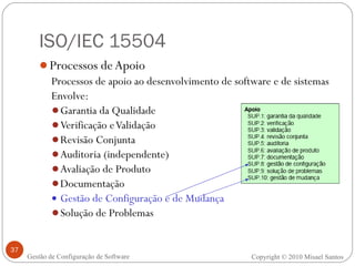 ISO/IEC 15504 Processos de Apoio Processos de apoio ao desenvolvimento de software e de sistemas Envolve: Garantia da Qualidade Verificação e Validação Revisão Conjunta Auditoria (independente) Avaliação de Produto Documentação Gestão de Configuração e de Mudança Solução de Problemas Copyright © 2010 Misael Santos Gestão de Configuração de Software 