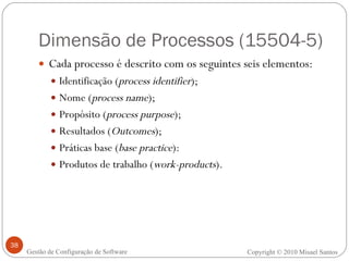 Dimensão de Processos (15504-5) Cada processo é descrito com os seguintes seis elementos:  Identificação ( process identifier ); Nome ( process name ); Propósito ( process purpose ); Resultados ( Outcomes ); Práticas base ( base practice ):  Produtos de trabalho ( work-products ). Copyright © 2010 Misael Santos Gestão de Configuração de Software 