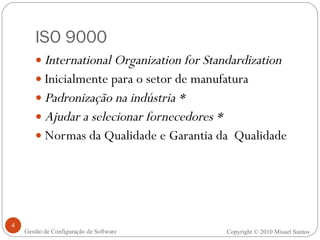 ISO 9000 International Organization for Standardization  Inicialmente para o setor de manufatura Padronização na indústria * Ajudar a selecionar fornecedores * Normas da Qualidade e Garantia da  Qualidade Copyright © 2010 Misael Santos Gestão de Configuração de Software 