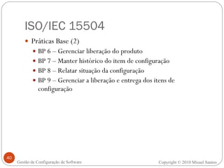 ISO/IEC 15504 Práticas Base (2) BP 6 – Gerenciar liberação do produto BP 7 – Manter histórico do item de configuração BP 8 – Relatar situação da configuração BP 9 – Gerenciar a liberação e entrega dos itens de configuração Copyright © 2010 Misael Santos Gestão de Configuração de Software 