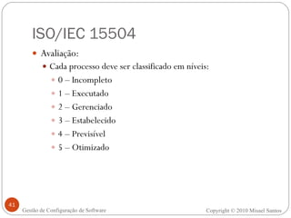 ISO/IEC 15504 Avaliação: Cada processo deve ser classificado em níveis: 0 – Incompleto 1 – Executado 2 – Gerenciado 3 – Estabelecido 4 – Previsível 5 – Otimizado Copyright © 2010 Misael Santos Gestão de Configuração de Software 