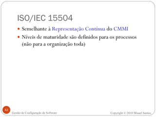 ISO/IEC 15504 Semelhante à  Representação Contínua  do  CMMI Níveis de maturidade são definidos para os processos (não para a organização toda) Copyright © 2010 Misael Santos Gestão de Configuração de Software 