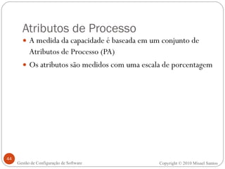 Atributos de Processo A medida da capacidade é baseada em um conjunto de Atributos de Processo (PA) Os atributos são medidos com uma escala de porcentagem Copyright © 2010 Misael Santos Gestão de Configuração de Software 