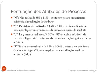 Pontuação dos Atributos de Processo “ N ”: Não realizado 0% a 15% - existe um pouco ou nenhuma evidência da realização do atributo. “ P ”: Parcialmente realizado. >15% a 50% - existe evidência de uma abordagem sistemática sólida para a realização do atributo “ L ”: Largamente realizado. > 50% a 85% - existe evidência de uma abordagem sistemática sólida para a realização significativa do atributo “ F ”: Totalmente realizado. > 85% a 100% - existe uma evidência de um abordagm sólida e completa para a realização total do atributo (fully) Copyright © 2010 Misael Santos Gestão de Configuração de Software 