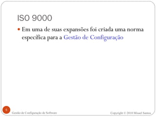 ISO 9000 Em uma de suas expansões foi criada uma norma específica para a  Gestão de Configuração Copyright © 2010 Misael Santos Gestão de Configuração de Software 