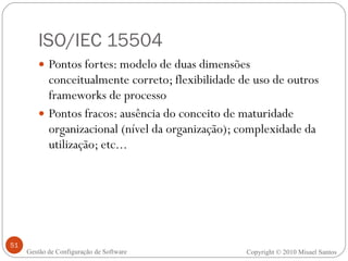 ISO/IEC 15504 Pontos fortes: modelo de duas dimensões conceitualmente correto; flexibilidade de uso de outros frameworks de processo Pontos fracos: ausência do conceito de maturidade organizacional (nível da organização); complexidade da utilização; etc... Copyright © 2010 Misael Santos Gestão de Configuração de Software 