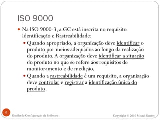 ISO 9000 Na ISO 9000-3, a GC está inscrita no requisito Identificação e Rastreabilidade: Quando apropriado, a organização deve  identificar  o produto por meios adequados ao longo da realização do produto. A organização deve  identificar a situação  do produto no que se refere aos requisitos de monitoramento e de medição. Quando a  rastreabilidade  é um requisito, a organização deve  controlar  e  registrar  a  identificação única do produto . Copyright © 2010 Misael Santos Gestão de Configuração de Software 