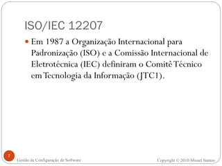 ISO/IEC 12207 Em 1987 a Organização Internacional para Padronização (ISO) e a Comissão Internacional de Eletrotécnica (IEC) definiram o Comitê Técnico em Tecnologia da Informação (JTC1). Copyright © 2010 Misael Santos Gestão de Configuração de Software 
