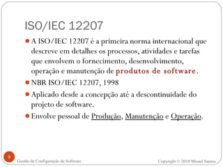ISO/IEC 12207 A ISO/IEC 12207 é a primeira norma internacional que descreve em detalhes os processos, atividades e tarefas que envolvem o fornecimento, desenvolvimento, operação e manutenção de  produtos de software .   NBR ISO/IEC 12207, 1998 Aplicado desde a concepção até a descontinuidade do projeto de software. Envolve pessoal de  Produção ,  Manutenção  e  Operação . Copyright © 2010 Misael Santos Gestão de Configuração de Software 