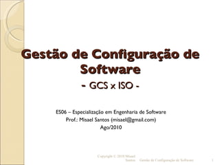 Gestão de Configuração de Software -  GCS x ISO - ES06 – Especialização em Engenharia de Software Prof.: Misael Santos (misael@gmail.com) Ago/2010 Copyright © 2010 Misael Santos Gestão de Configuração de Software 