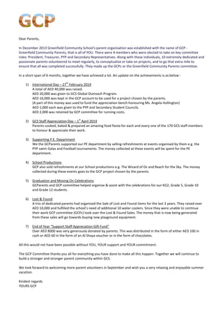Dear Parents, 
In December 2013 Greenfield Community School's parent organisation was established with the name of GCP - Greenfield Community Parents, that is all of YOU. There were 4 members who were elected to take on key committee roles: President, Treasurer, PYP and Secondary Representatives. Along with these individuals, 10 extremely dedicated and passionate parents volunteered to meet regularly, to conceptualize or take on projects, and to go that extra mile to ensure that all was completed successfully. They made up the GCPc or the Greenfield Community Parents committee. 
In a short span of 6 months, together we have achieved a lot. An update on the achievements is as below : 
1) International Day – 27th February 2014 
A total of AED 40,000 was raised. 
AED 20,000 was given to GCS Global Outreach Program. 
AED 16,000 was kept in the GCP account to be used for a project chosen by the parents. 
(A part of this money was used to fund the appreciation bench honouring Ms. Angela Hollington) 
AED 1,000 each was given to the PYP and Secondary Student Councils. 
AED 2,000 was retained by GCP committee for running costs. 
2) GCS Staff Appreciation Day – 1st April 2014 
Parents cooked, baked & prepared an amazing food fiesta for each and every one of the 170 GCS staff members to honour & appreciate their work. 
3) Supporting P.E. Department 
We the GCParents supported our PE department by selling refreshments at events organised by them e.g. the PYP swim Galas and Football tournaments. The money collected at these events will be spent for the PE department. 
4) School Productions 
GCP also sold refreshments at our School productions e.g. The Wizard of Oz and Reach for the Sky. The money collected during these events goes to the GCP project chosen by the parents. 
5) Graduation and Moving On Celebrations 
GCParents and GCP committee helped organise & assist with the celebrations for our KG2, Grade 5, Grade 10 and Grade 12 students. 
6) Lost & Found 
A trio of dedicated parents had organised the Sale of Lost and Found items for the last 3 years. They raised over AED 10,000 and fulfilled the school’s need of additional 10 water coolers. Since they were unable to continue their work GCP committee (GCPc) took over the Lost & Found Sales. The money that is now being generated from these sales will go towards buying new playground equipment. 
7) End of Year “Support Staff Appreciation Gift Fund” 
Over AED 8000 was very generously donated by parents. This was distributed in the form of either AED 100 in cash or AED 60 in the form of an Al Shaya voucher or in the form of chocolates. 
All this would not have been possible without YOU, YOUR support and YOUR commitment. 
The GCP Committee thanks you all for everything you have done to make all this happen. Together we will continue to build a stronger and stronger parent community within GCS. 
We look forward to welcoming more parent volunteers in September and wish you a very relaxing and enjoyable summer vacation. 
Kindest regards 
YOURS GCP 