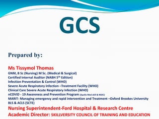 GCS
Prepared by:
Ms Tissymol Thomas
GNM, B Sc (Nursing) M Sc. (Medical & Surgical)
Certified Internal Auditor (NABH 5th Edition)
Infection Preventation & Control (WHO)
Severe Acute Respiratory Infection –Treatment Facility (WHO)
Clinical Care Severe Acute Respiratory Infection (WHO)
nCOVID - 19 Awareness and Prevention Program (Apollo Med skill & NSDC)
MARIT- Managing emergency and rapid intervention and Treatment –Oxford Brookes University
BLS & ACLS (SCTE)
Nursing Superintendent-Ford Hospital & Research Centre
Academic Director: SKILLVERSITY COUNCIL OF TRAINING AND EDUCATION
 