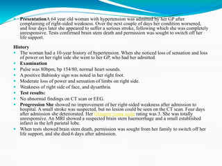  PresentationA 64 year old woman with hypertension was admitted by her GP after
complaining of right-sided weakness. Over the next couple of days her condition worsened,
and four days later she appeared to suffer a serious stroke, following which she was completely
unresponsive. Tests confirmed brain stem death and permission was sought to switch off her
life support.
History
 The woman had a 10-year history of hypertension. When she noticed loss of sensation and loss
of power on her right side she went to her GP, who had her admitted.
 Examination
 Pulse was 80bpm, bp 154/80, normal heart sounds.
 A positive Babinsky sign was noted in her right foot.
 Moderate loss of power and sensation of limbs on right side.
 Weakness of right side of face, and dysarthria.
 Test results:
 No abnormal findings on CT scan or EEG.
 Progression She showed no improvement of her right-sided weakness after admission to
hospital. A small stroke was suspected, but no lesion could be seen on the CT scan. Four days
after admission she deteriorated. Her Glasgow coma scale rating was 3. She was totally
unresponsive. An MRI showed a suspected brain stem haemorrhage and a small established
infarct in the left parietal lobe.
 When tests showed brain stem death, permission was sought from her family to switch off her
life support, and she died 6 days after admission.
 