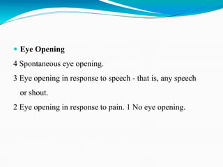  Eye Opening
4 Spontaneous eye opening.
3 Eye opening in response to speech - that is, any speech
or shout.
2 Eye opening in response to pain. 1 No eye opening.
 