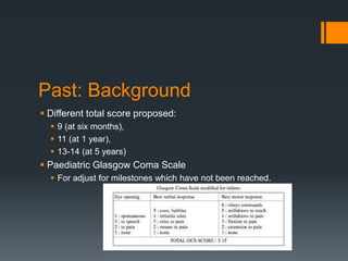 Past: Background
 Different total score proposed:
 9 (at six months),
 11 (at 1 year),
 13-14 (at 5 years)
 Paediatric Glasgow Coma Scale
 For adjust for milestones which have not been reached.
 