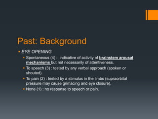 Past: Background
 EYE OPENING
 Spontaneous (4) : indicative of activity of brainstem arousal
mechanisms but not necessarily of attentiveness.
 To speech (3) : tested by any verbal approach (spoken or
shouted).
 To pain (2) : tested by a stimulus in the limbs (supraorbital
pressure may cause grimacing and eye closure).
 None (1) : no response to speech or pain.
 
