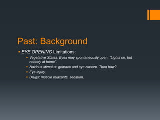Past: Background
 EYE OPENING Limitations:
 Vegetative States: Eyes may spontaneously open. “Lights on, but
nobody at home”.
 Noxious stimulus: grimace and eye closure. Then how?
 Eye injury.
 Drugs: muscle relaxants, sedation.
 