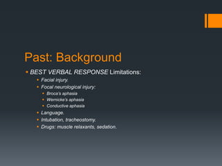 Past: Background
 BEST VERBAL RESPONSE Limitations:
 Facial injury.
 Focal neurological injury:
 Broca’s aphasia
 Wernicke’s aphasia
 Conductive aphasia
 Language.
 Intubation, tracheostomy.
 Drugs: muscle relaxants, sedation.
 