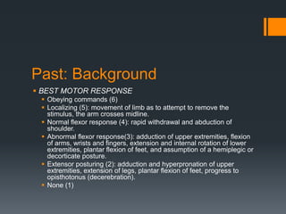 Past: Background
 BEST MOTOR RESPONSE
 Obeying commands (6)
 Localizing (5): movement of limb as to attempt to remove the
stimulus, the arm crosses midline.
 Normal flexor response (4): rapid withdrawal and abduction of
shoulder.
 Abnormal flexor response(3): adduction of upper extremities, flexion
of arms, wrists and fingers, extension and internal rotation of lower
extremities, plantar flexion of feet, and assumption of a hemiplegic or
decorticate posture.
 Extensor posturing (2): adduction and hyperpronation of upper
extremities, extension of legs, plantar flexion of feet, progress to
opisthotonus (decerebration).
 None (1)
 