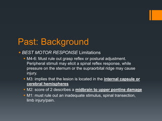 Past: Background
 BEST MOTOR RESPONSE Limitations
 M4-6: Must rule out grasp reflex or postural adjustment.
Peripheral stimuli may elicit a spinal reflex response, while
pressure on the sternum or the supraorbital ridge may cause
injury.
 M3: implies that the lesion is located in the internal capsule or
cerebral hemispheres
 M2: score of 2 describes a midbrain to upper pontine damage
 M1: must rule out an inadequate stimulus, spinal transection,
limb injury/pain.
 