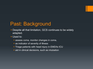 Past: Background
 Despite all that limitation, GCS continues to be widely
adapted.
 Used to:
 assess coma, monitor changes in coma,
 as indicator of severity of illness
 Triage patients with head injury in EMD/to ICU
 aid in clinical decisions, such as intubation
 