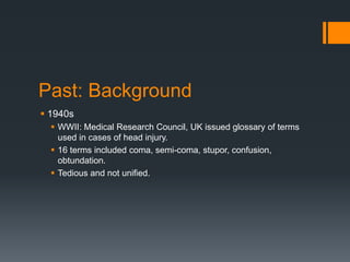 Past: Background
 1940s
 WWII: Medical Research Council, UK issued glossary of terms
used in cases of head injury.
 16 terms included coma, semi-coma, stupor, confusion,
obtundation.
 Tedious and not unified.
 
