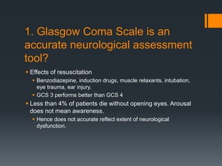 1. Glasgow Coma Scale is an
accurate neurological assessment
tool?
 Effects of resuscitation
 Benzodiazepine, induction drugs, muscle relaxants, intubation,
eye trauma, ear injury.
 GCS 3 performs better than GCS 4
 Less than 4% of patients die without opening eyes. Arousal
does not mean awareness.
 Hence does not accurate reflect extent of neurological
dysfunction.
 