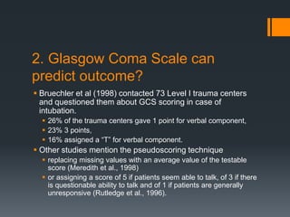 2. Glasgow Coma Scale can
predict outcome?
 Bruechler et al (1998) contacted 73 Level I trauma centers
and questioned them about GCS scoring in case of
intubation.
 26% of the trauma centers gave 1 point for verbal component,
 23% 3 points,
 16% assigned a “T” for verbal component.
 Other studies mention the pseudoscoring technique
 replacing missing values with an average value of the testable
score (Meredith et al., 1998)
 or assigning a score of 5 if patients seem able to talk, of 3 if there
is questionable ability to talk and of 1 if patients are generally
unresponsive (Rutledge et al., 1996).
 