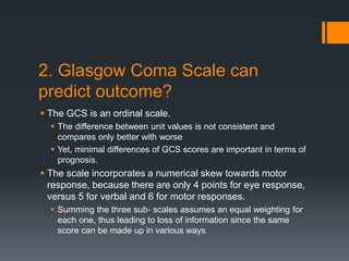 2. Glasgow Coma Scale can
predict outcome?
 The GCS is an ordinal scale.
 The difference between unit values is not consistent and
compares only better with worse
 Yet, minimal differences of GCS scores are important in terms of
prognosis.
 The scale incorporates a numerical skew towards motor
response, because there are only 4 points for eye response,
versus 5 for verbal and 6 for motor responses.
 Summing the three sub- scales assumes an equal weighting for
each one, thus leading to loss of information since the same
score can be made up in various ways
 