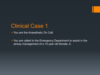 Clinical Case 1
 You are the Anaesthetic On Call.
 You are called to the Emergency Department to assist in the
airway management of a 14 year old female, A.
 