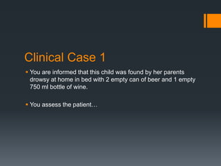 Clinical Case 1
 You are informed that this child was found by her parents
drowsy at home in bed with 2 empty can of beer and 1 empty
750 ml bottle of wine.
 You assess the patient…
 