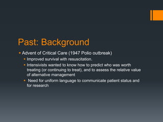 Past: Background
 Advent of Critical Care (1947 Polio outbreak)
 Improved survival with resuscitation.
 Intensivists wanted to know how to predict who was worth
treating (or continuing to treat), and to assess the relative value
of alternative management
 Need for uniform language to communicate patient status and
for research
 