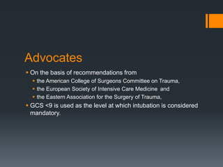 Advocates
 On the basis of recommendations from
 the American College of Surgeons Committee on Trauma,
 the European Society of Intensive Care Medicine and
 the Eastern Association for the Surgery of Trauma,
 GCS <9 is used as the level at which intubation is considered
mandatory.
 