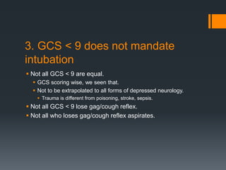 3. GCS < 9 does not mandate
intubation
 Not all GCS < 9 are equal.
 GCS scoring wise, we seen that.
 Not to be extrapolated to all forms of depressed neurology.
 Trauma is different from poisoning, stroke, sepsis.
 Not all GCS < 9 lose gag/cough reflex.
 Not all who loses gag/cough reflex aspirates.
 