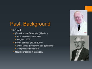 Past: Background
 In 1974
 (Sir) Graham Teasdale (1940 - )
 RCS President 2003-2006
 Knighted 2006
 Bryan Jennett (1926-2008)
 Other fame: “Economy Class Syndrome”
 Computerized database
 Neurosurgeons in Glasgow
 