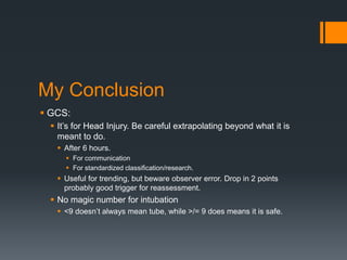 My Conclusion
 GCS:
 It’s for Head Injury. Be careful extrapolating beyond what it is
meant to do.
 After 6 hours.
 For communication
 For standardized classification/research.
 Useful for trending, but beware observer error. Drop in 2 points
probably good trigger for reassessment.
 No magic number for intubation
 <9 doesn’t always mean tube, while >/= 9 does means it is safe.
 