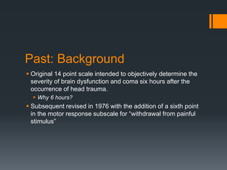 Past: Background
 Original 14 point scale intended to objectively determine the
severity of brain dysfunction and coma six hours after the
occurrence of head trauma.
 Why 6 hours?
 Subsequent revised in 1976 with the addition of a sixth point
in the motor response subscale for “withdrawal from painful
stimulus”
 