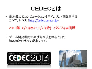 ＣＥＤＥＣとは
• 日本最大のコンピュータエンタテインメント開発者向け
カンファレンス （http://cedec.cesa.or.jp）
2013年 8/21(水)～8/23(金) パシフィコ横浜
• ゲーム開発者同士の技術交流を中心とした
約200のセッションがあります。
 