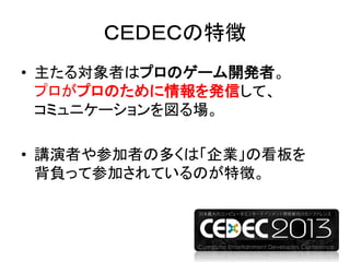 ＣＥＤＥＣの特徴
• 主たる対象者はプロのゲーム開発者。
プロがプロのために情報を発信して、
コミュニケーションを図る場。
• 講演者や参加者の多くは「企業」の看板を
背負って参加されているのが特徴。
 