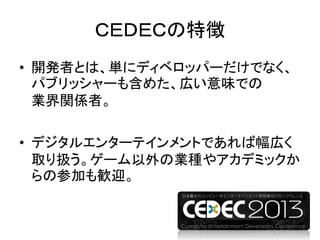 ＣＥＤＥＣの特徴
• 開発者とは、単にディベロッパーだけでなく、
パブリッシャーも含めた、広い意味での
業界関係者。
• デジタルエンターテインメントであれば幅広く
取り扱う。ゲーム以外の業種やアカデミックか
らの参加も歓迎。
 