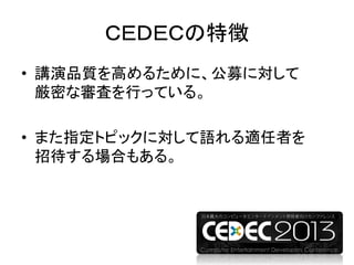 ＣＥＤＥＣの特徴
• 講演品質を高めるために、公募に対して
厳密な審査を行っている。
• また指定トピックに対して語れる適任者を
招待する場合もある。
 