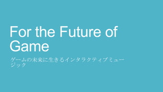 For the Future of
Game
ゲームの未来に生きるインタラクティブミュー
ジック
 