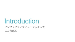 Introduction
インタラクティブミュージックって
こんな感じ
 
