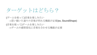 ターゲットはどちら？
(ゲームを使って)音楽を楽しみたい
→思い描いた通りの音楽が作れる機能が必要(ex, SoundShape)
(音楽を使って)ゲームを楽しみたい
→ゲームの感情変化に音楽を合わせる機能が必要
 